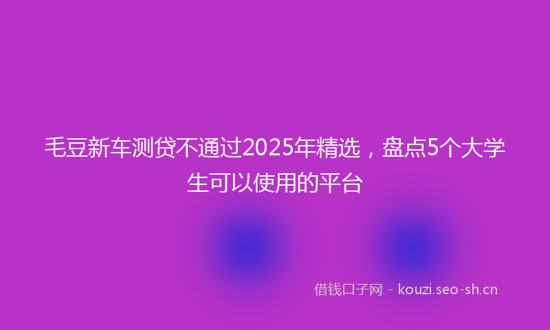 毛豆新车测贷不通过2025年精选,盘点5个大学生可以使用的平台