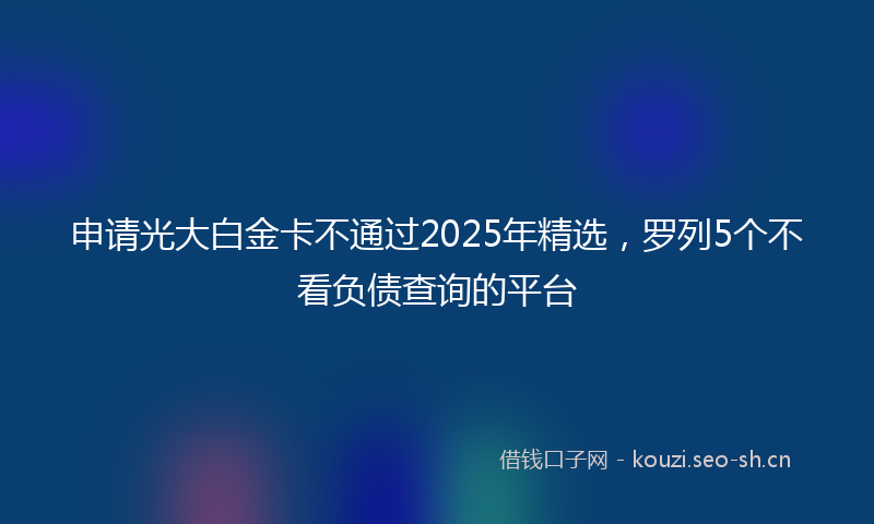 申请光大白金卡不通过2025年精选，罗列5个不看负债查询的平台