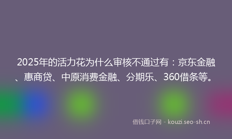 2025年的活力花为什么审核不通过有：京东金融、惠商贷、中原消费金融、分期乐、360借条等。