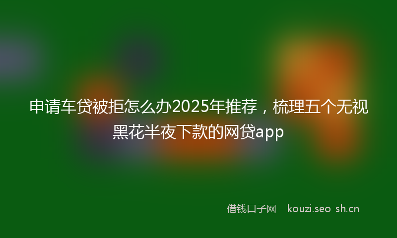 申请车贷被拒怎么办2025年推荐,梳理五个无视黑花半夜下款的网贷app