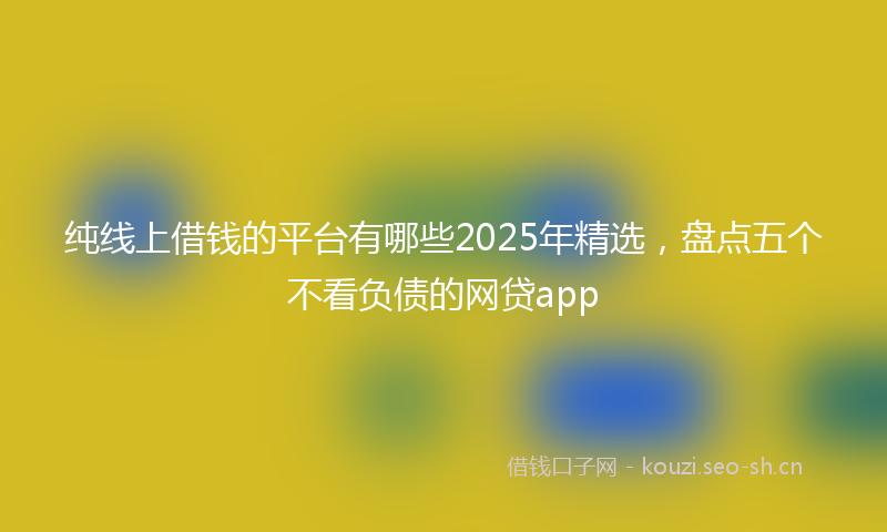 纯线上借钱的平台有哪些2025年精选,盘点五个不看负债的网贷app