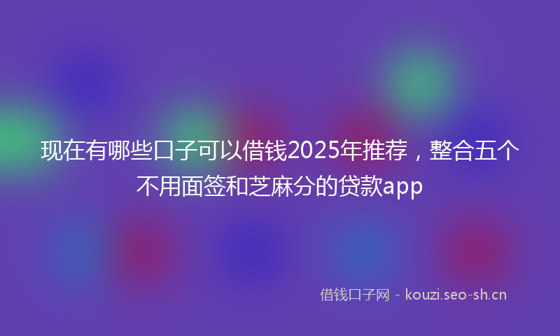 现在有哪些口子可以借钱2025年推荐，整合五个不用面签和芝麻分的贷款app