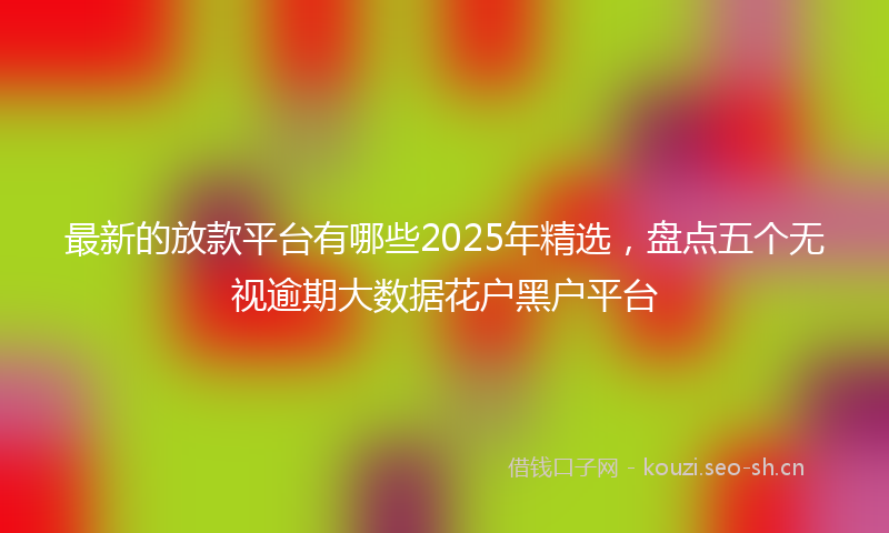 最新的放款平台有哪些2025年精选，盘点五个无视逾期大数据花户黑户平台