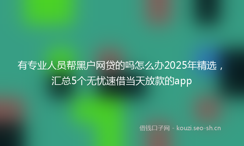 有专业人员帮黑户网贷的吗怎么办2025年精选，汇总5个无忧速借当天放款的app