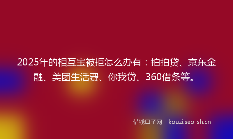 2025年的相互宝被拒怎么办有：拍拍贷、京东金融、美团生活费、你我贷、360借条等。