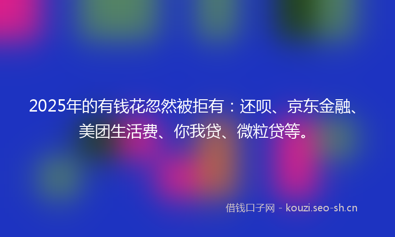 2025年的有钱花忽然被拒有：还呗、京东金融、美团生活费、你我贷、微粒贷等。