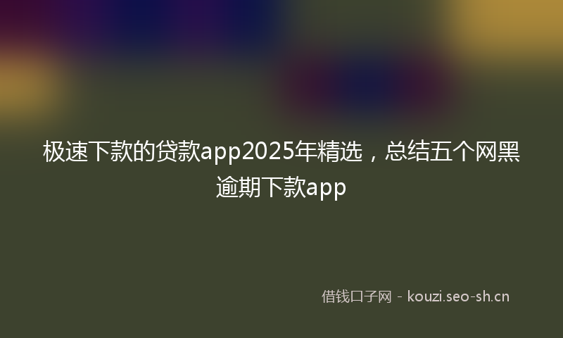 极速下款的贷款app2025年精选，总结五个网黑逾期下款app