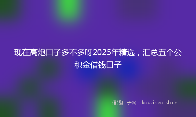 现在高炮口子多不多呀2025年精选，汇总五个公积金借钱口子