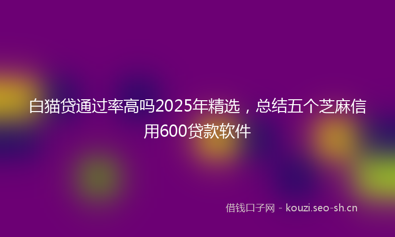 白猫贷通过率高吗2025年精选，总结五个芝麻信用600贷款软件