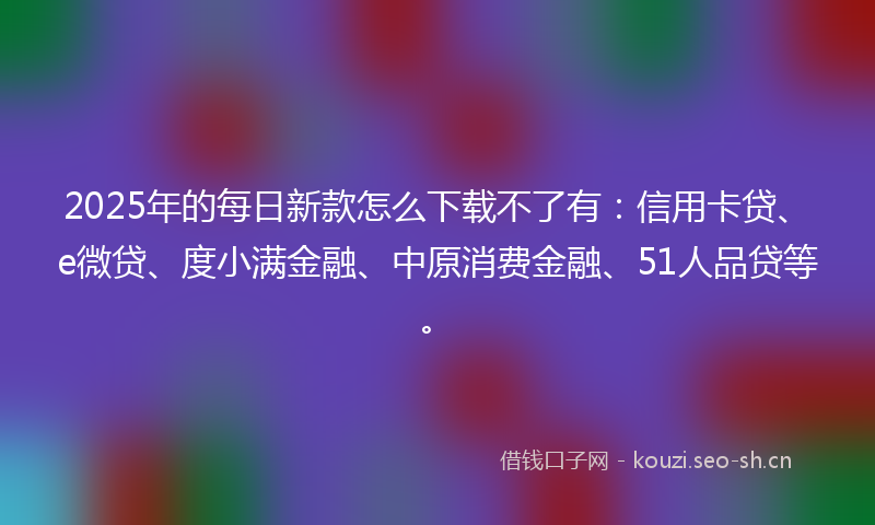 2025年的每日新款怎么下载不了有:信用卡贷、e微贷、度小满金融、中原消费金融、51人品贷等。