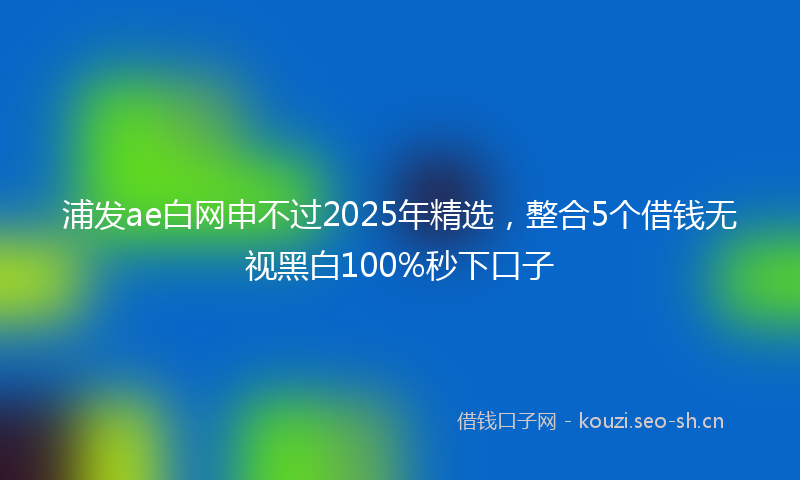 浦发ae白网申不过2025年精选，整合5个借钱无视黑白100%秒下口子