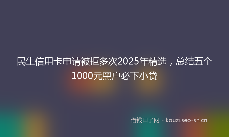 民生信用卡申请被拒多次2025年精选，总结五个1000元黑户必下小贷