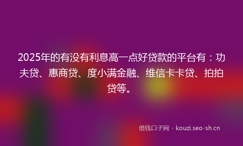 2025年的有没有利息高一点好贷款的平台有：功夫贷、惠商贷、度小满金融、维信卡卡贷、拍拍贷等。