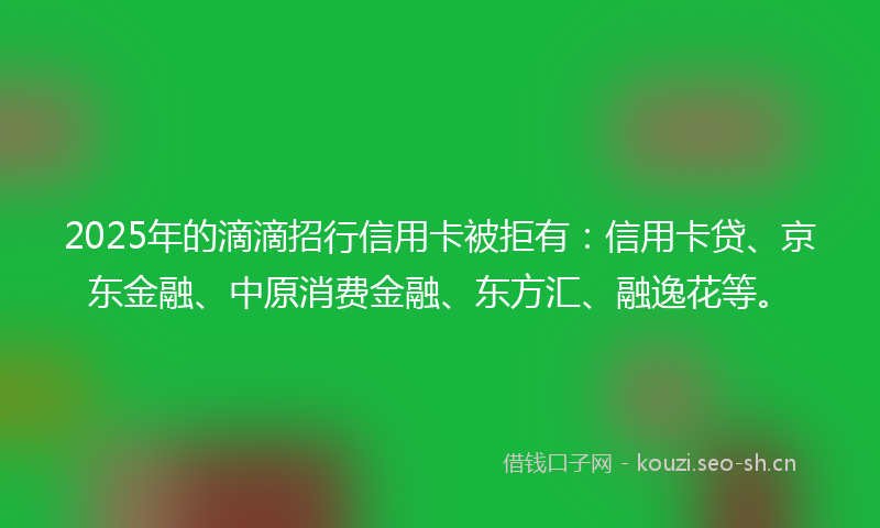 2025年的滴滴招行信用卡被拒有：信用卡贷、京东金融、中原消费金融、东方汇、融逸花等。