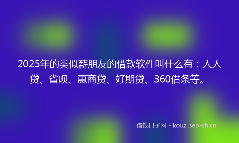 2025年的类似薪朋友的借款软件叫什么有：人人贷、省呗、惠商贷、好期贷、360借条等。