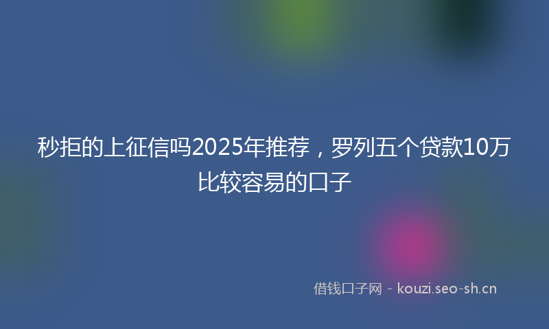 秒拒的上征信吗2025年推荐，罗列五个贷款10万比较容易的口子