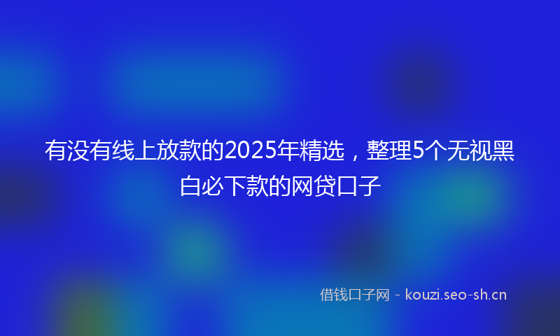有没有线上放款的2025年精选，整理5个无视黑白必下款的网贷口子