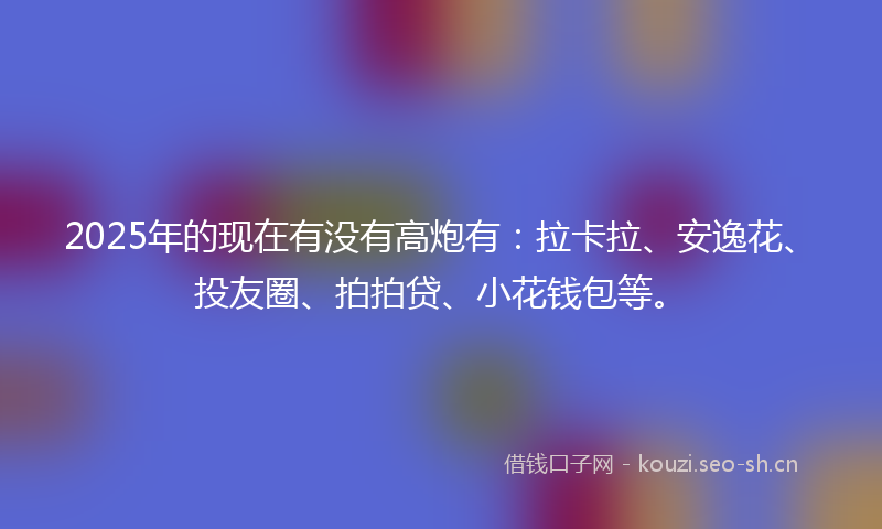 2025年的现在有没有高炮有：拉卡拉、安逸花、投友圈、拍拍贷、小花钱包等。