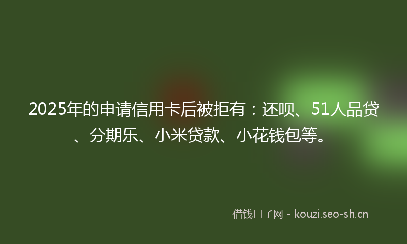 2025年的申请信用卡后被拒有：还呗、51人品贷、分期乐、小米贷款、小花钱包等。