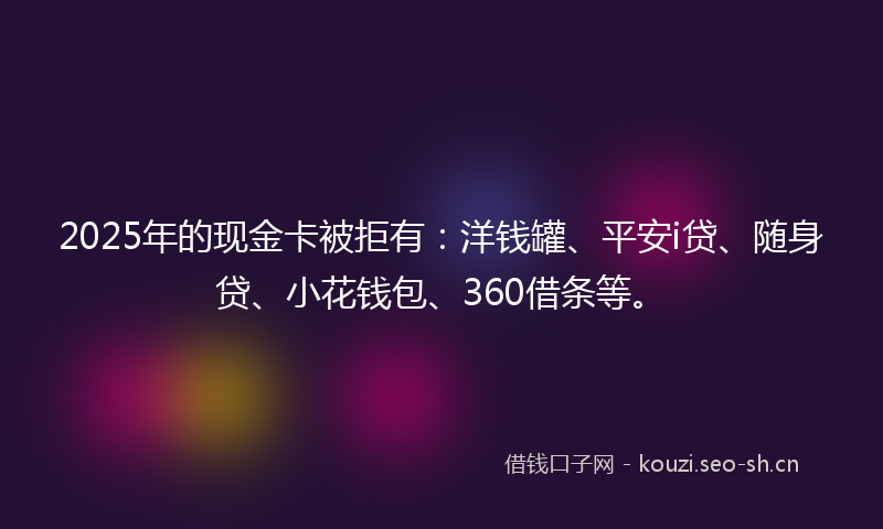 2025年的现金卡被拒有：洋钱罐、平安i贷、随身贷、小花钱包、360借条等。
