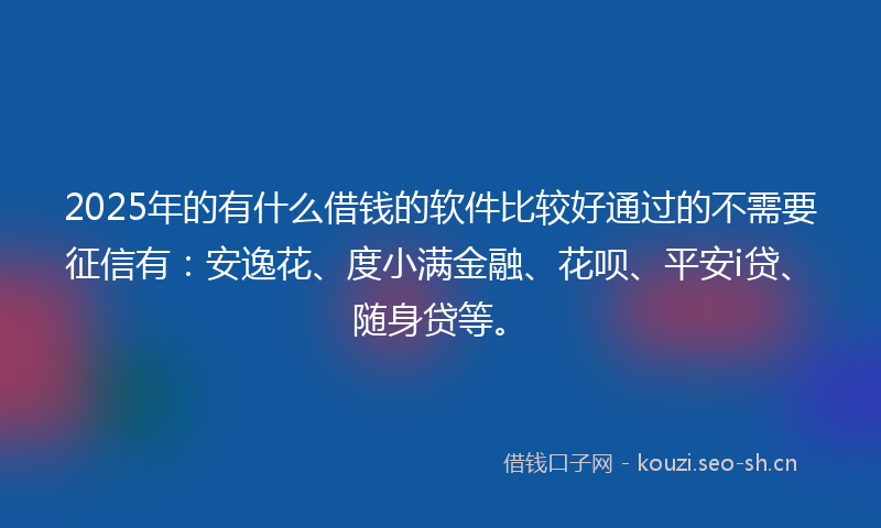 2025年的有什么借钱的软件比较好通过的不需要征信有：安逸花、度小满金融、花呗、平安i贷、随身贷等。