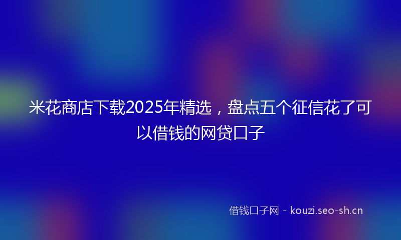 米花商店下载2025年精选，盘点五个征信花了可以借钱的网贷口子