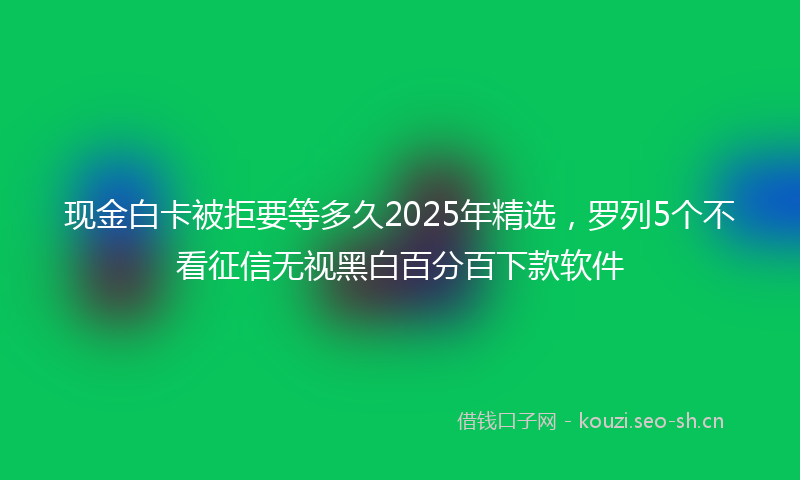 现金白卡被拒要等多久2025年精选，罗列5个不看征信无视黑白百分百下款软件