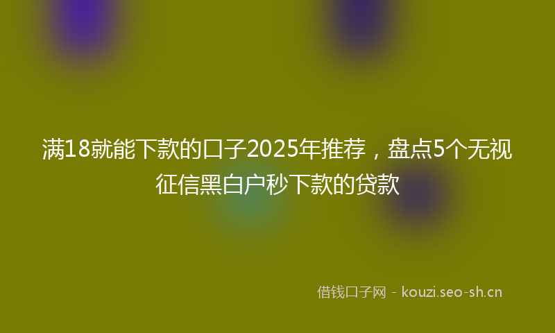 满18就能下款的口子2025年推荐，盘点5个无视征信黑白户秒下款的贷款