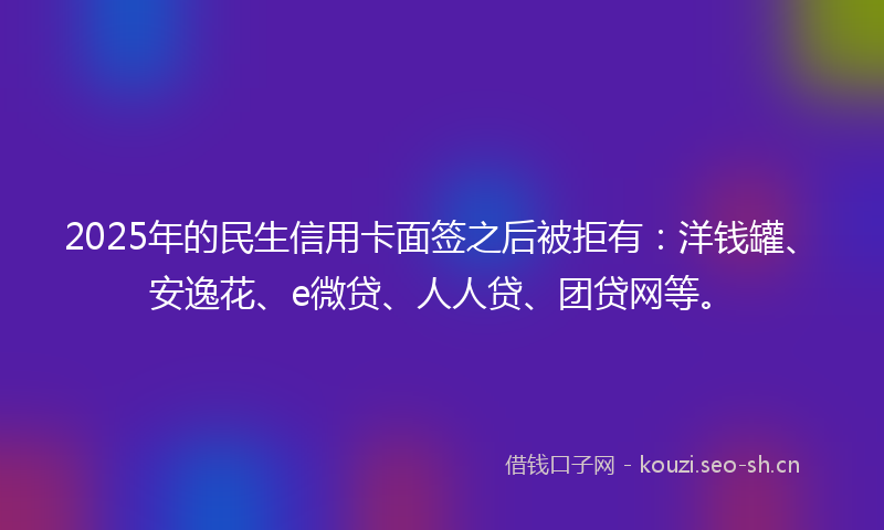 2025年的民生信用卡面签之后被拒有：洋钱罐、安逸花、e微贷、人人贷、团贷网等。
