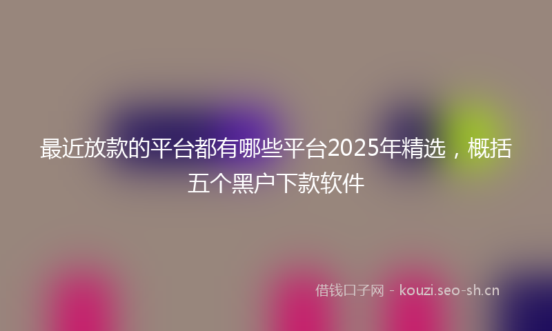 最近放款的平台都有哪些平台2025年精选，概括五个黑户下款软件