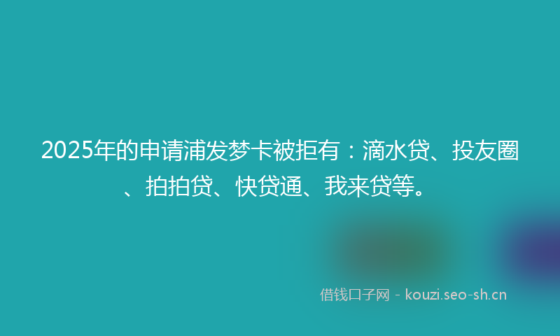 2025年的申请浦发梦卡被拒有:滴水贷、投友圈、拍拍贷、快贷通、我来贷等。