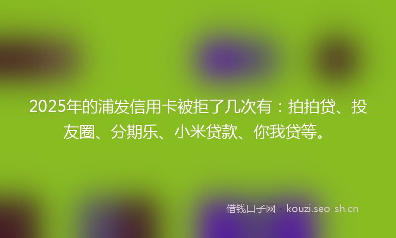2025年的浦发信用卡被拒了几次有：拍拍贷、投友圈、分期乐、小米贷款、你我贷等。