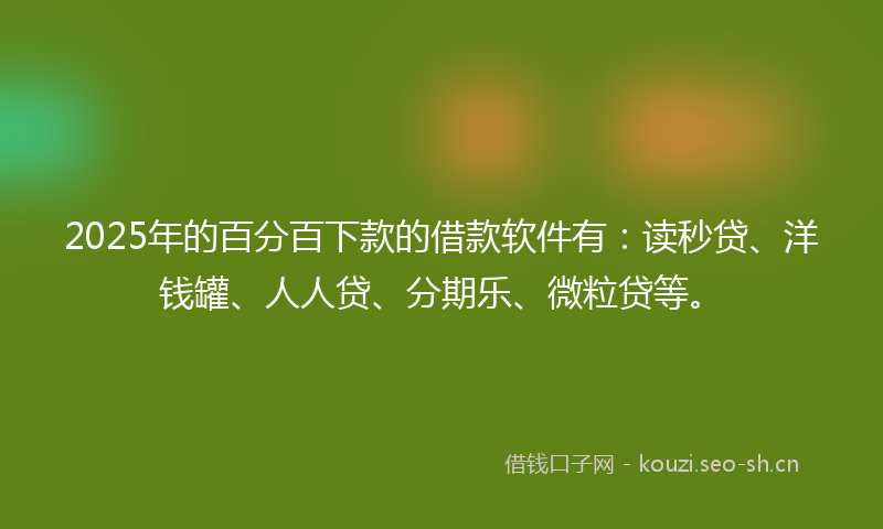 2025年的百分百下款的借款软件有：读秒贷、洋钱罐、人人贷、分期乐、微粒贷等。