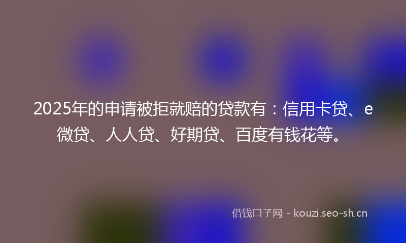2025年的申请被拒就赔的贷款有:信用卡贷、e微贷、人人贷、好期贷、百度有钱花等。