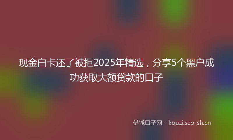 现金白卡还了被拒2025年精选，分享5个黑户成功获取大额贷款的口子