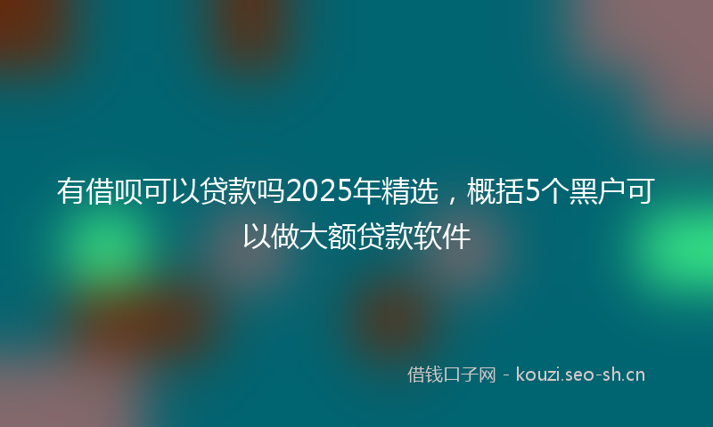 有借呗可以贷款吗2025年精选，概括5个黑户可以做大额贷款软件