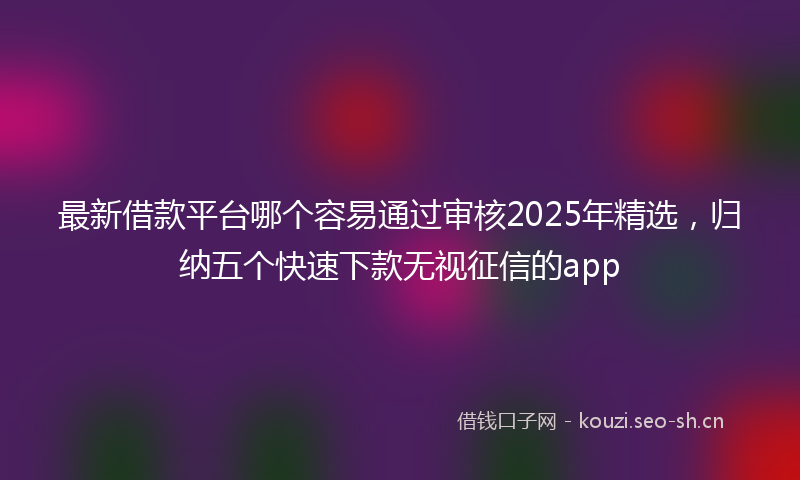 最新借款平台哪个容易通过审核2025年精选，归纳五个快速下款无视征信的app