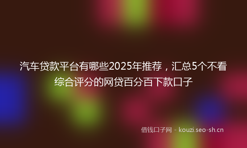 汽车贷款平台有哪些2025年推荐，汇总5个不看综合评分的网贷百分百下款口子