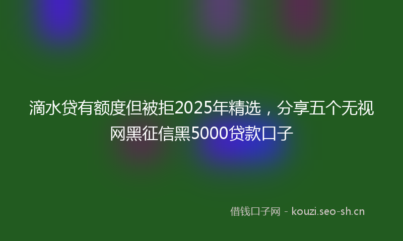 滴水贷有额度但被拒2025年精选，分享五个无视网黑征信黑5000贷款口子