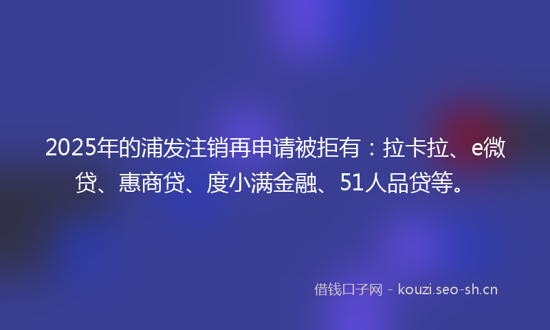 2025年的浦发注销再申请被拒有：拉卡拉、e微贷、惠商贷、度小满金融、51人品贷等。