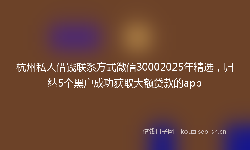 杭州私人借钱联系方式微信30002025年精选，归纳5个黑户成功获取大额贷款的app