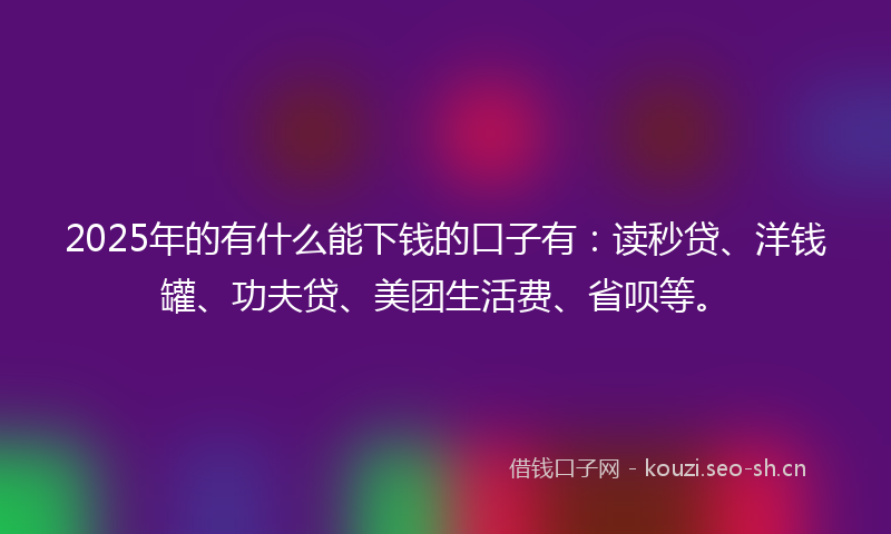 2025年的有什么能下钱的口子有：读秒贷、洋钱罐、功夫贷、美团生活费、省呗等。