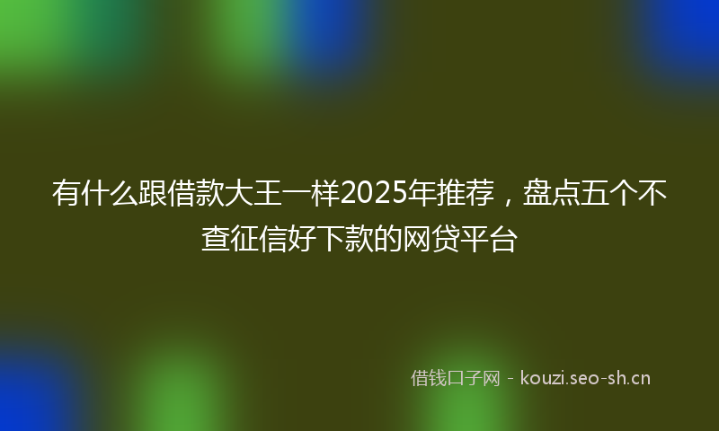 有什么跟借款大王一样2025年推荐，盘点五个不查征信好下款的网贷平台