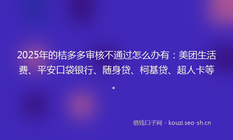 2025年的桔多多审核不通过怎么办有：美团生活费、平安口袋银行、随身贷、柯基贷、超人卡等。