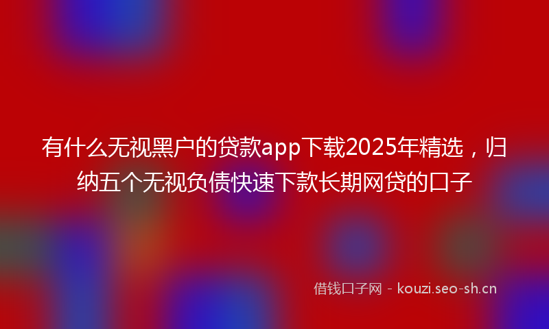 有什么无视黑户的贷款app下载2025年精选，归纳五个无视负债快速下款长期网贷的口子