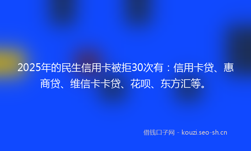 2025年的民生信用卡被拒30次有:信用卡贷、惠商贷、维信卡卡贷、花呗、东方汇等。