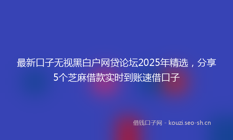 最新口子无视黑白户网贷论坛2025年精选，分享5个芝麻借款实时到账速借口子