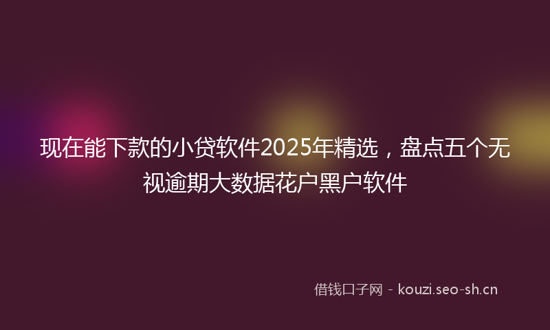 现在能下款的小贷软件2025年精选，盘点五个无视逾期大数据花户黑户软件