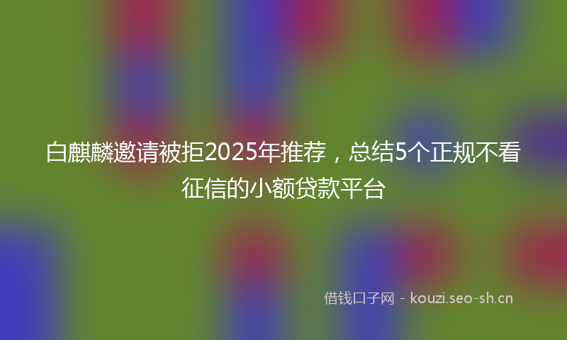 白麒麟邀请被拒2025年推荐，总结5个正规不看征信的小额贷款平台