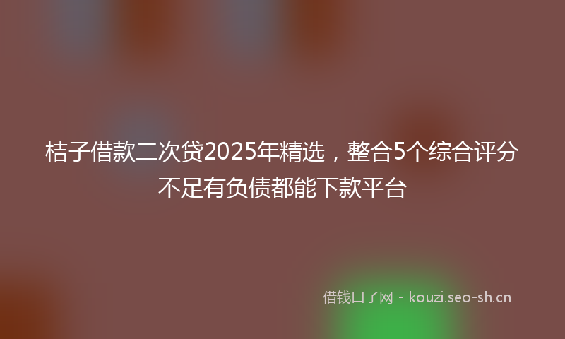 桔子借款二次贷2025年精选，整合5个综合评分不足有负债都能下款平台